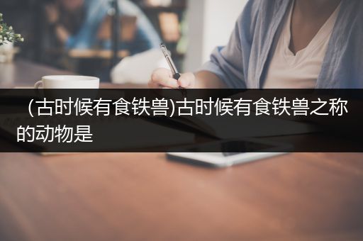 （古时候有食铁兽)古时候有食铁兽之称的动物是